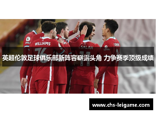 英超伦敦足球俱乐部新阵容崭露头角 力争赛季顶级成绩