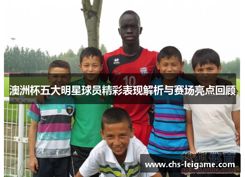 澳洲杯五大明星球员精彩表现解析与赛场亮点回顾
