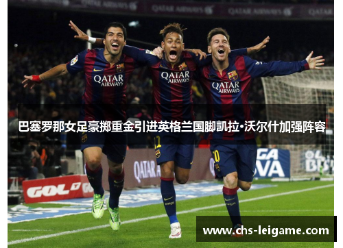 巴塞罗那女足豪掷重金引进英格兰国脚凯拉·沃尔什加强阵容