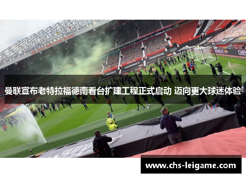 曼联宣布老特拉福德南看台扩建工程正式启动 迈向更大球迷体验