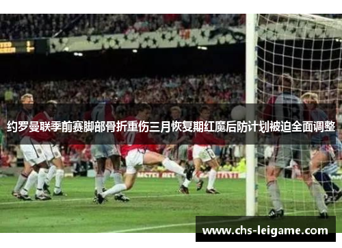 约罗曼联季前赛脚部骨折重伤三月恢复期红魔后防计划被迫全面调整