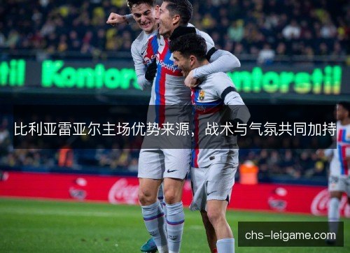 比利亚雷亚尔主场优势来源,战术与气氛共同加持 比利亚雷亚尔主场优势来源,战术与气氛共同加持